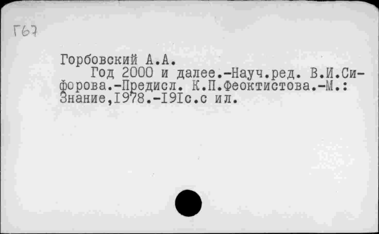 ﻿гы
Горбовский А.А.
Год 2000 и далее.-Науч.ред. В.И.Сидорова.-Предисл. К.П.Феоктистова.-М.: *нание,1978.-191с.с ил.